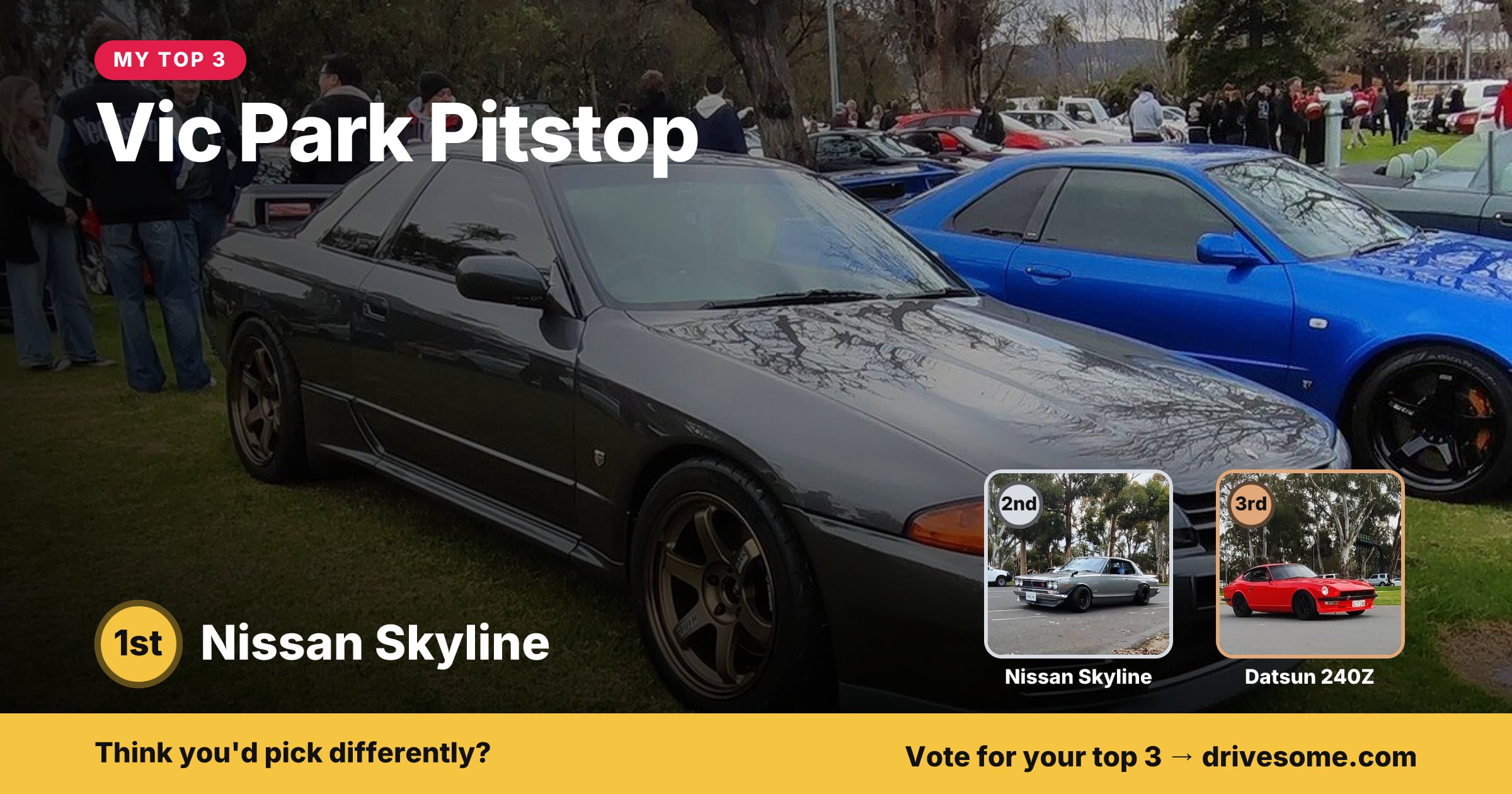 My top 3 at Vic Park Pitstop:

1st: Nissan Skyline R32 #6
2nd: Nissan Skyline #1
3rd: Datsun 240Z

Think you'd pick diff